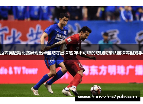 拉齐奥近期比赛展现出卓越防守层次感 牢不可破的防线助球队屡次零封对手 拉齐奥近期比赛展现出卓越防守层次感 牢不可破的防线助球队屡次零封对手